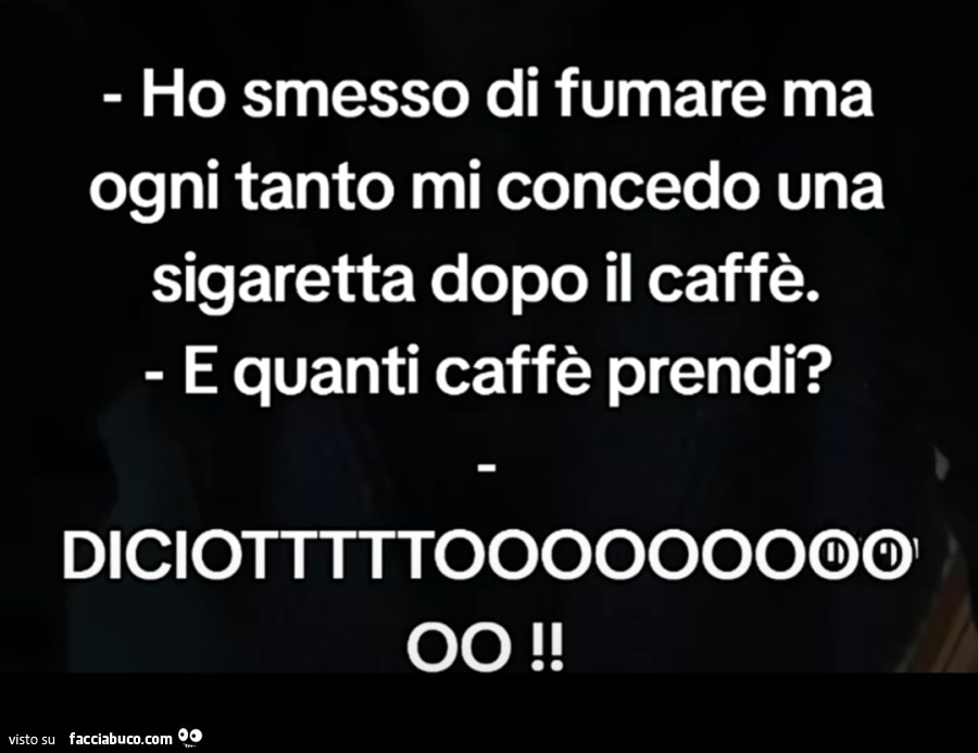 Ho smesso di fumare ma ogni tanto mi concedo una sigaretta dopo il caffè. E quanti caffè prendi? Diciotttttooooooooo