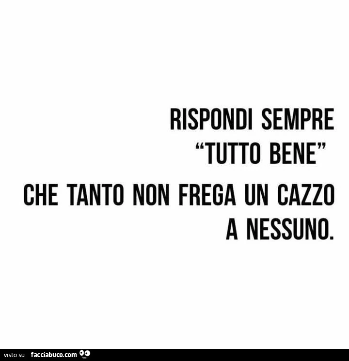 Rispondi sempre tutto bene che tanto non frega un cazzo a nessuno
