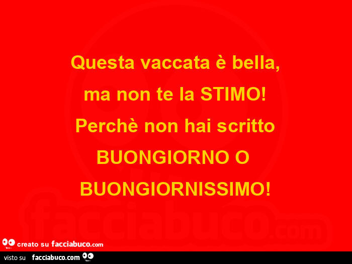 Questa vaccata è bella, ma non te la STIMO! Perchè non hai scritto BUONGIORNO O BUONGIORNISSIMO