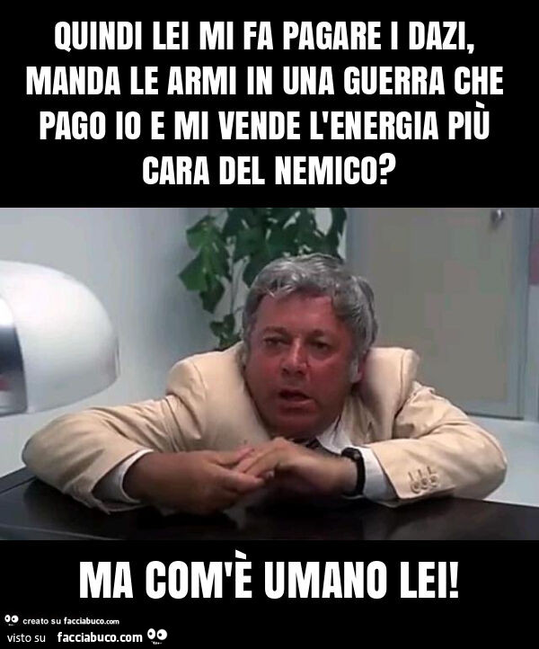 Quindi lei mi fa pagare i dazi, manda le armi in una guerra che pago io e mi vende l'energia più cara del nemico? Ma com'è umano lei