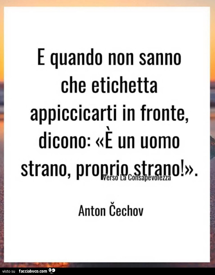 E quando non sanno che etichetta appiccicarti in fronte, dicono: è un uomo strano, proprio strano