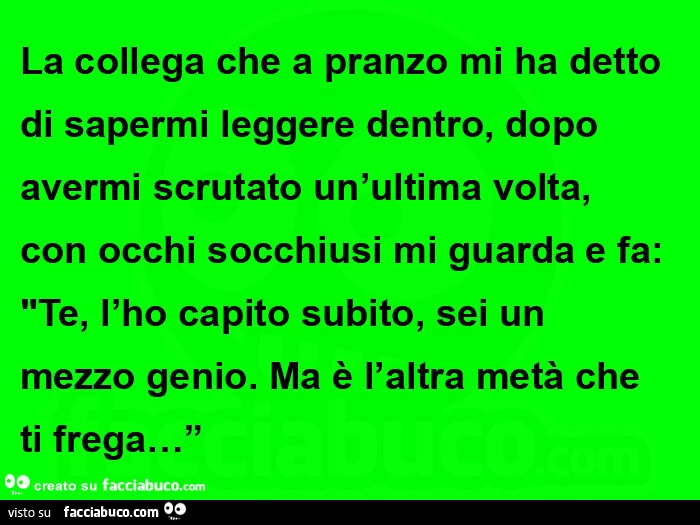 La collega che a pranzo mi ha detto di sapermi leggere dentro, dopo avermi scrutato un'ultima volta, con occhi socchiusi mi guarda e fa: te, l'ho capito subito, sei un mezzo genio. Ma è l'altra metà che ti frega