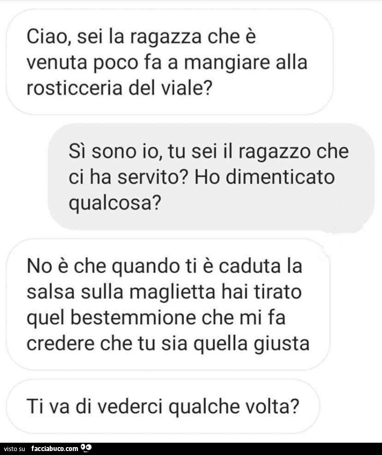 Ciao, sei la ragazza che è venuta poco fa a mangiare alla rosticceria del viale? Sì sono io, tu sei il ragazzo che ci ha servito? Ho dimenticato qualcosa? No è che quando ti è caduta la salsa sulla maglietta hai tirato quel bestemmione che mi fa credere c