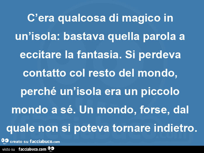 A. Christie. Dieci piccoli indiani. C'era qualcosa di magico in un'isola: bastava quella parola a eccitare la fantasia. Si perdeva contatto col resto del mondo, perché un'isola era un piccolo mondo a sé. Un mondo, forse, dal quale non si po