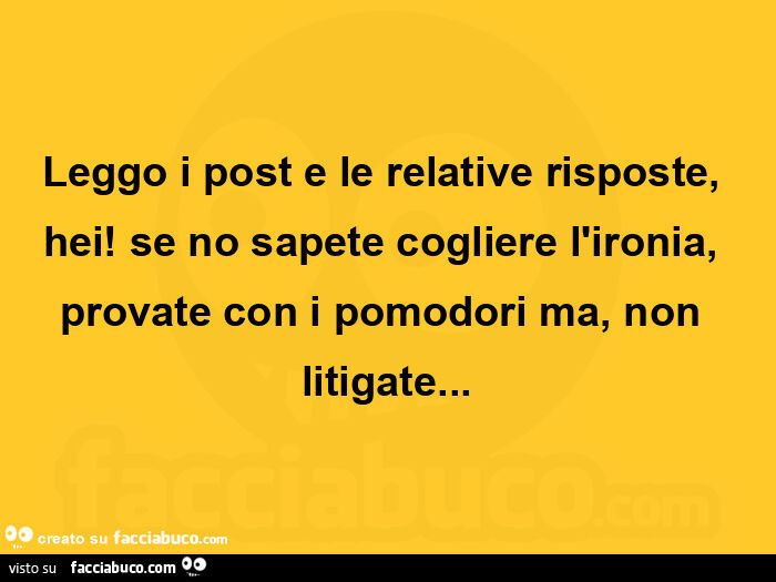 Leggo i post e le relative risposte, hei! Se no sapete cogliere l'ironia, provate con i pomodori ma, non litigate