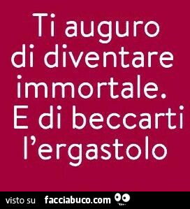 Ti auguro di diventare immortale. E di beccarti l'ergastolo