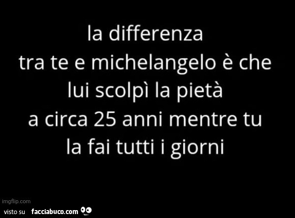 La differenza tra te e michelangelo è che lui scolpì la pietà a circa 25 anni mentre tu la fai tutti i giorni