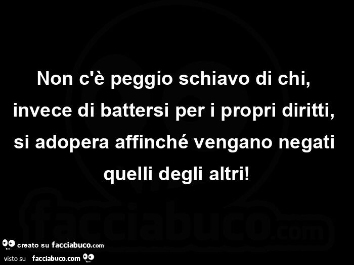 Non c'è peggio schiavo di chi, invece di battersi per i propri diritti, si adopera affinché vengano negati quelli degli altri