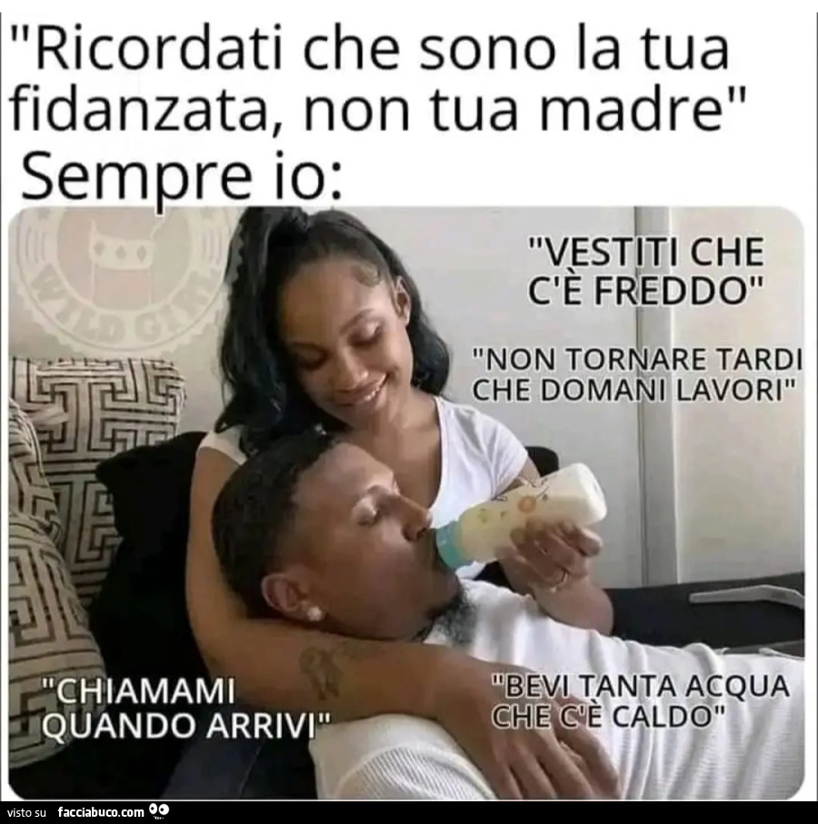 Ricordati che sono la tua fidanzata non tua madre sempre io vestiti che c'è freddo non tornare tardi che domani lavori chiamami quando arrivi bevi tanta acqua che c'è caldo