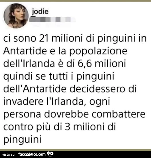 Ci sono 21 milioni di pinguini in antartide e la popolazione dell'irlanda è di 6,6 milioni quindi se tutti i pinguini dell'antartide decidessero di invadere l'irlanda, ogni persona dovrebbe combattere contro più di 3 milioni di pinguini