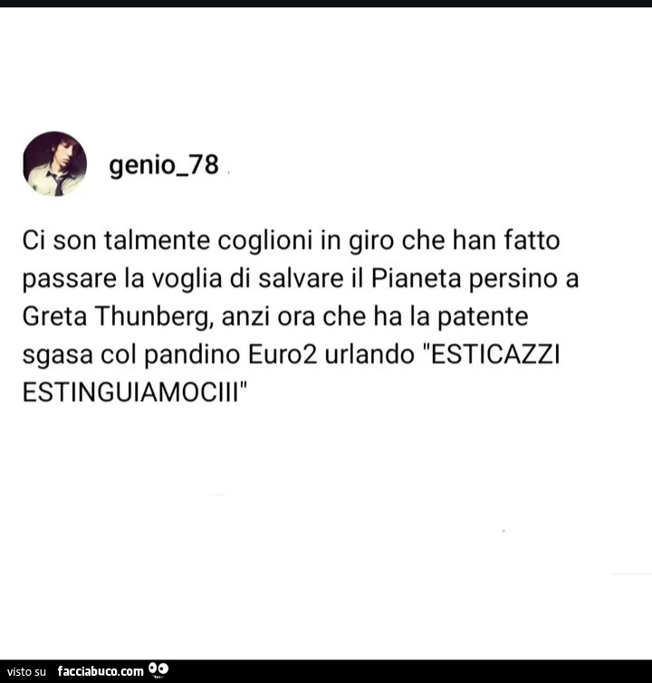 Ci son talmente coglioni in giro che han fatto passare la voglia di salvare il pianeta persino a greta thunberg, anzi ora che ha la patente sgasa col pandino euro2 urlando esticazzi estinguiamociii