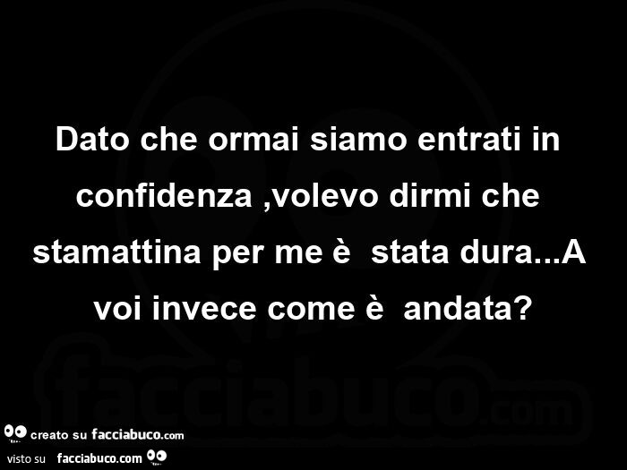 Dato che ormai siamo entrati in confidenza, volevo dirmi che stamattina per me è  stata dura… a voi invece come è  andata?