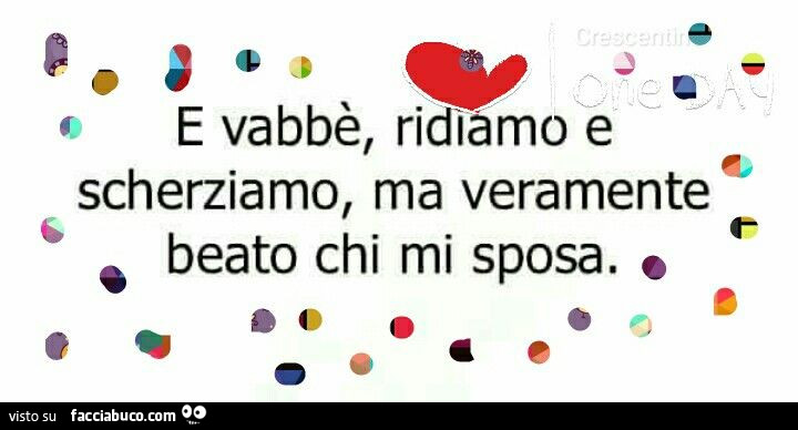 E vabbè, ridiamo e scherziamo, ma veramente beato chi mi sposa