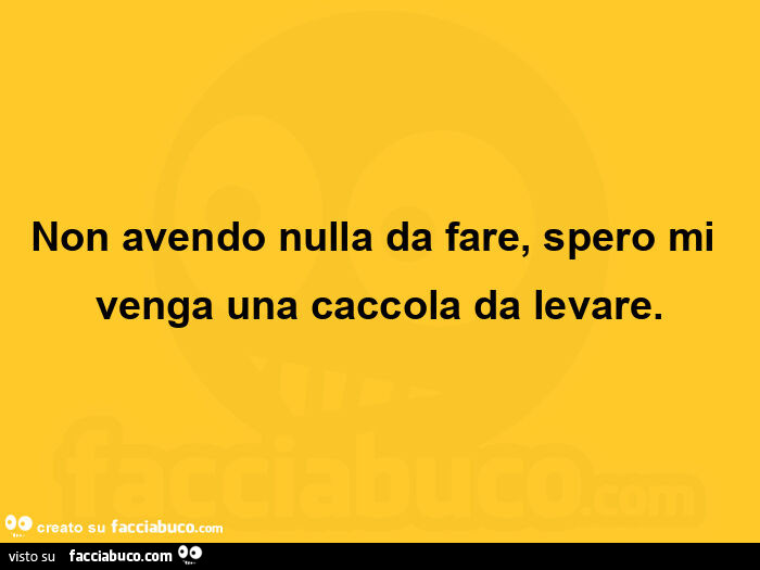 Non avendo nulla da fare, spero mi venga una caccola da levare