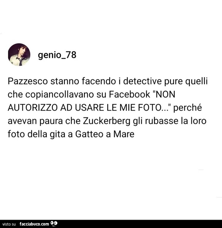 Pazzesco stanno facendo i detective pure quelli che copiancollavano su facebook non autorizzo ad usare le mie foto… perché avevan paura che zuckerberg gli rubasse la loro foto della gita a gatteo a mare