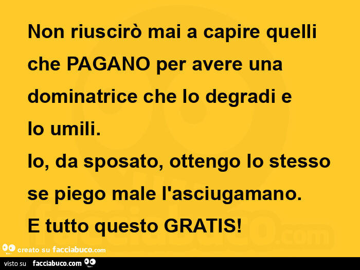 Non riuscirò mai a capire quelli che pagano per avere una dominatrice che lo degradi e lo umili. Io, da sposato, ottengo lo stesso se piego male l'asciugamano. E tutto questo gratis