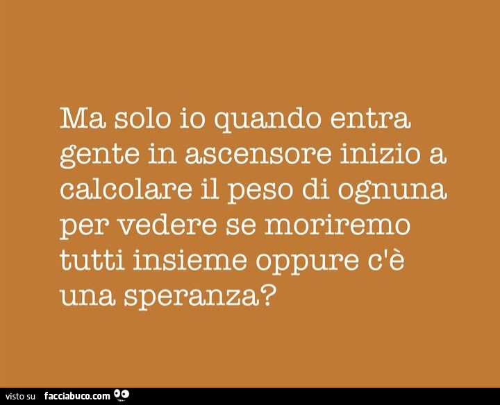 Ma solo io quando entra gente in ascensore inizio a calcolare il peso di ognuna per vedere se moriremo tutti insieme oppure c'è una speranza?