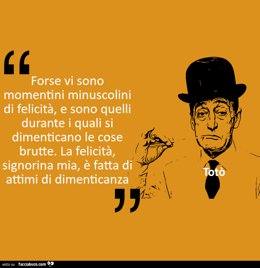 Forse vi sono momentini minuscolini di felicità, e sono quelli durante i quali si dimenticano le cose brutte. La felicità, signorina mia, è fatta di attimi di dimenticanza. Totò