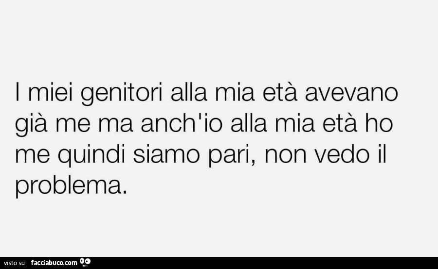 I miei genitori alla mia età avevano già me ma anch'io alla mia età ho me quindi siamo pari, non vedo il problema