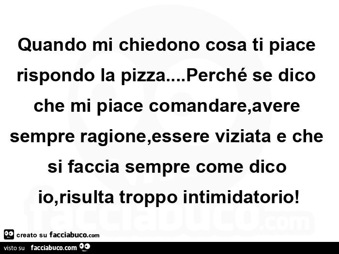 Quando mi chiedono cosa ti piace rispondo la pizza… Perché se dico che mi piace comandare, avere sempre ragione, essere viziata e che si faccia sempre come dico io, risulta troppo intimidatorio