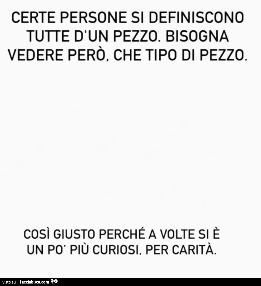 Certe persone si definiscono tutte d'un pezzo. Bisogna vedere però, che tipo di pezzo. Così giusto perché a volte si è un po' più curiosi. Per carità