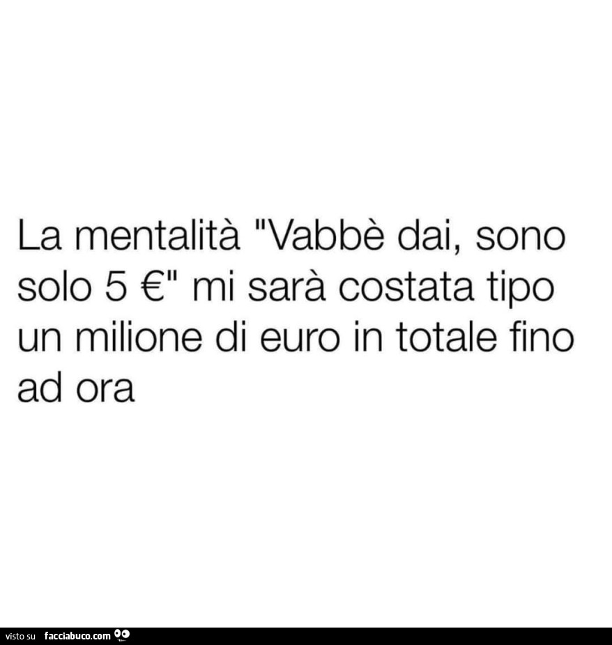 La mentalità vabbè dai, sono solo 5 € mi sarà costata tipo un milione di euro in totale fino ad ora