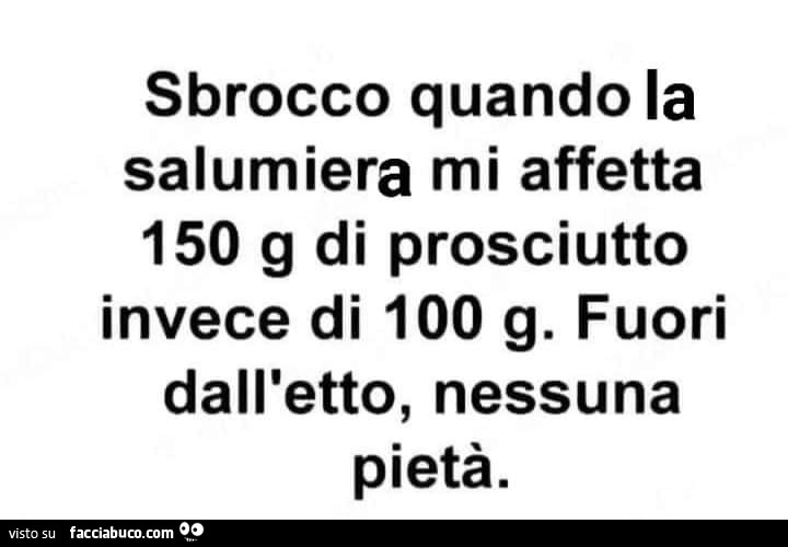 Sbrocco quando la salumiera mi affetta 150 g di prosciutto invece di 100 g. Fuori dall'etto, nessuna pietà