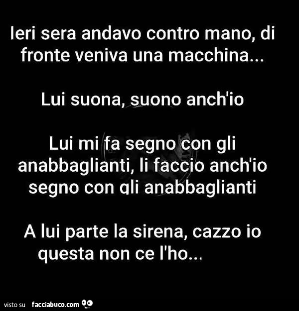 Ieri sera andavo contro mano, di fronte veniva una macchina… lui suona, suono anch'io lui mi fa segno con gli anabbaglianti, li faccio anch'io segno con ali anabbaglianti a lui parte la sirena