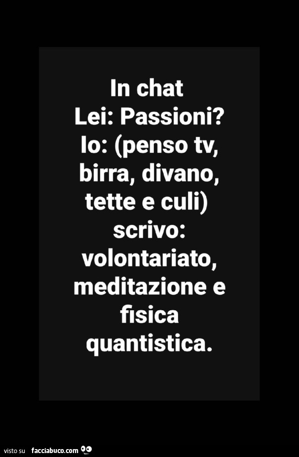 In chat. Lei: passioni? Io: penso tv, birra, divano, tette e culi, scrivo: volontariato, meditazione e fisica quantistica