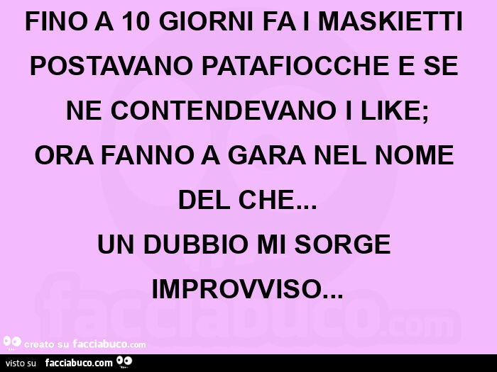 Fino a 10 giorni fa i maskietti postavano patafiocche e se ne contendevano i like; ora fanno a gara nel nome del che… un dubbio mi sorge improvviso
