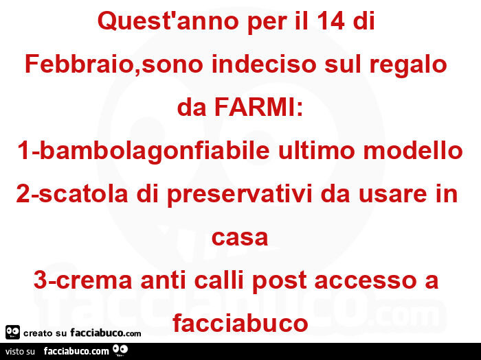 Quest'anno per il 14 di febbraio, sono indeciso sul regalo da farmi: 1-bambolagonfiabile ultimo modello 2-scatola di preservativi da usare in casa 3-crema anti calli post accesso a facciabuco