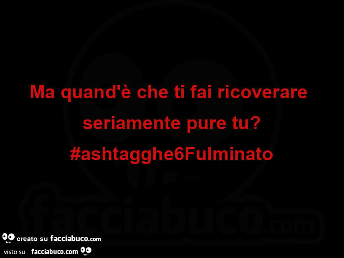 Ma quand'è che ti fai ricoverare seriamente pure tu? #Ashtagghe6fulminato