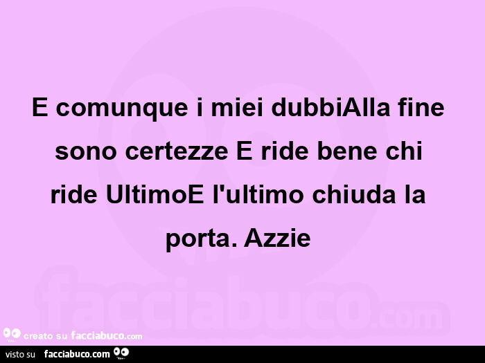 E comunque i miei dubbialla fine sono certezze e ride bene chi ride ultimoe l'ultimo chiuda la porta.  Azzie 