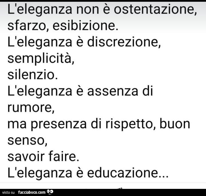 L'eleganza non è ostentazione, sfarzo, esibizione. L'eleganza è discrezione, semplicità, silenzio. L'eleganza è assenza di rumore, ma presenza di rispetto, buon senso, savoir faire. L'eleganza è educazione