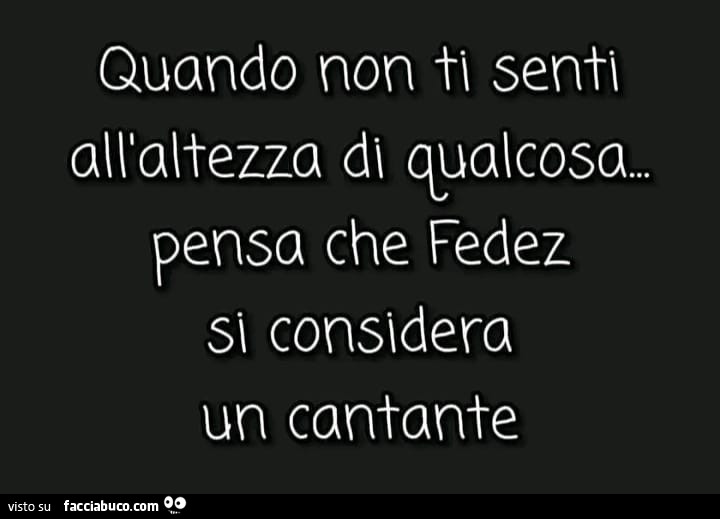 Quando non ti senti all'altezza di qualcosa. Pensa che fedez sì considera un cantante