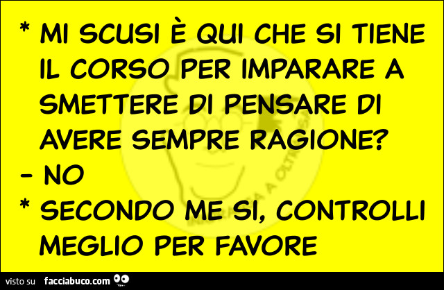 Mi scusi è qui che si tiene il corso per imparare a smettere di pensare di avere sempre ragione? No. Secondo me si, controlli meglio per favore