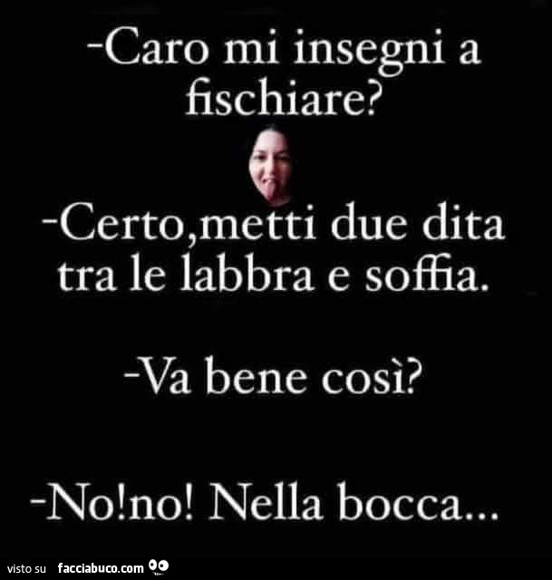 Caro mi insegni a fischiare? Certo, metti due dita tra le labbra e soffia. Va bene così? No! No! Nella bocca…