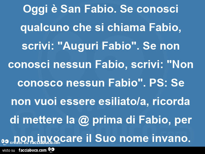 Oggi è san fabio. Se conosci qualcuno che si chiama fabio, scrivi: "auguri fabio". Se non conosci nessun fabio, scrivi: "non conosco nessun fabio". Ps: se non vuoi essere esiliato/a, ricorda di mettere la @ prima di fabio, per non inv
