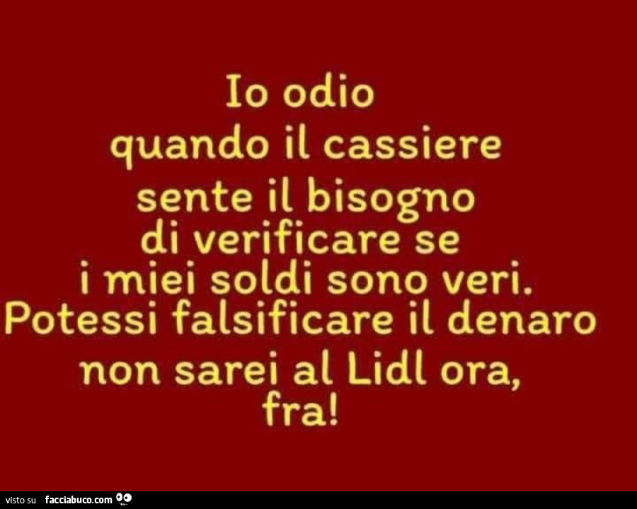 Io odio quando il cassiere sente il bisogno di verificare se i miei soldi sono veri. Potessi falsificare il denaro non sarei al lidl ora, fra