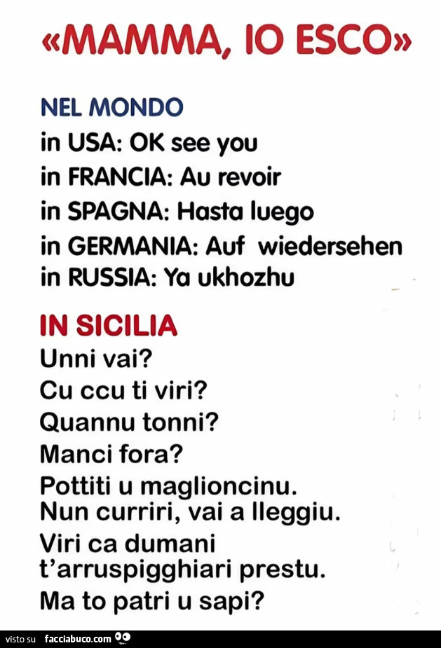 Mamma, io esco. In sicilia: unni vai? Cu ccu ti viri? Quannu tonni? Manci fora? Pottiti u maglioncinu. Nun curriri, vai a ileggiu. Viri ca dumani t'arruspigghiari prestu. Ma to patri u sapi?