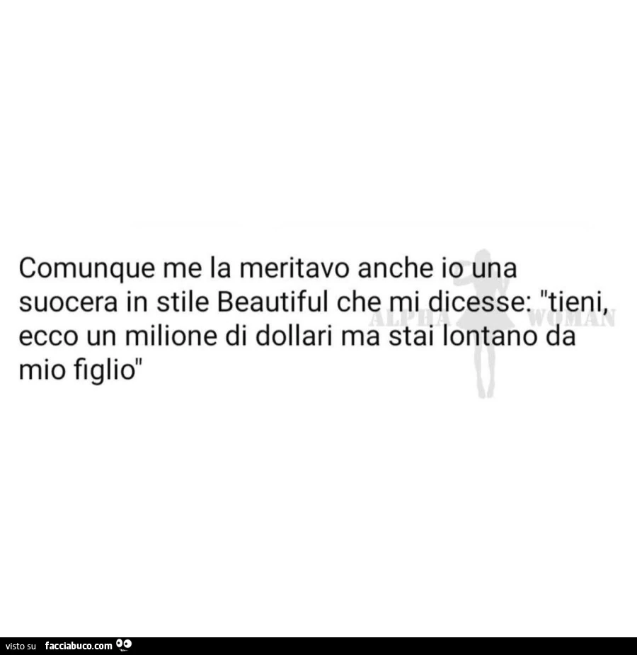 Comunque me la meritavo anch'io una suocera in stile beautiful che mi dicesse tieni ecco un milione di dollari ma stai lontano da mio figlio