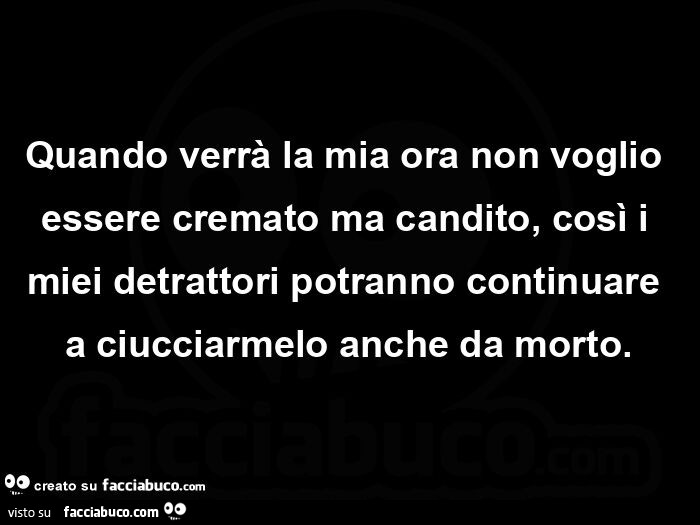 Quando verrà la mia ora non voglio essere cremato ma candito, così i miei detrattori potranno continuare a ciucciarmelo anche da morto