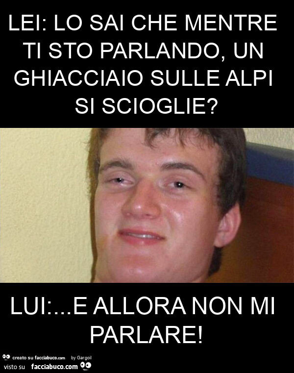 Lei: lo sai che mentre ti sto parlando, un ghiacciaio sulle alpi si scioglie? Lui: … e allora non mi parlare