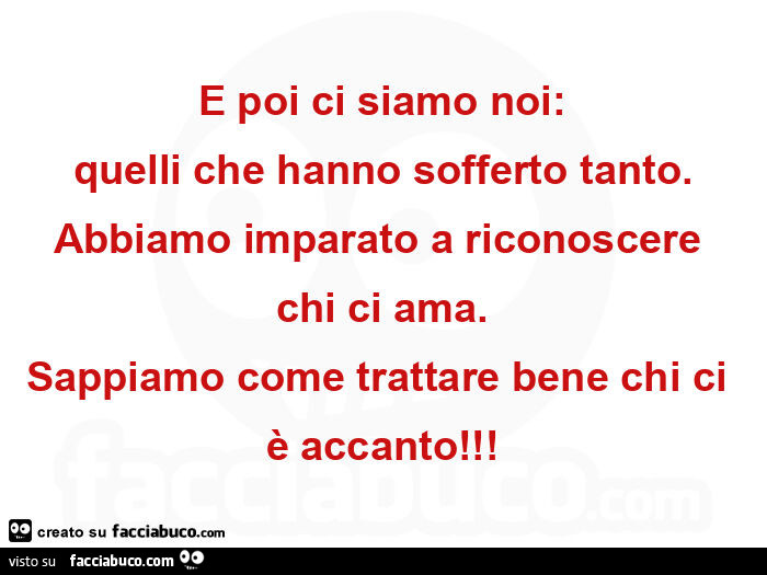 E poi ci siamo noi: quelli che hanno sofferto tanto. Abbiamo imparato a riconoscere chi ci ama. Sappiamo come trattare bene chi ci è accanto