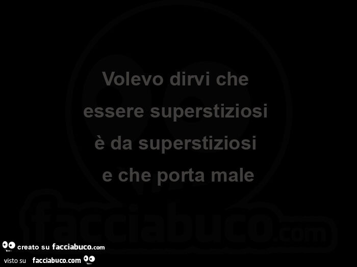 Volevo dirvi che essere superstiziosi è da superstiziosi e che porta male