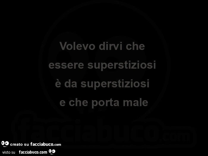 Volevo dirvi che essere superstiziosi è da superstiziosi e che porta male