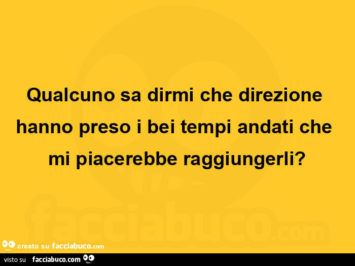 Qualcuno sa dirmi che direzione hanno preso i bei tempi andati che mi piacerebbe raggiungerli?