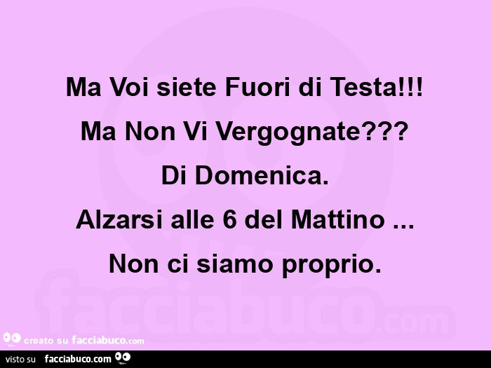 Ma voi siete fuori di testa! Ma non vi vergognate? Di domenica. Alzarsi alle 6 del mattino… non ci siamo proprio