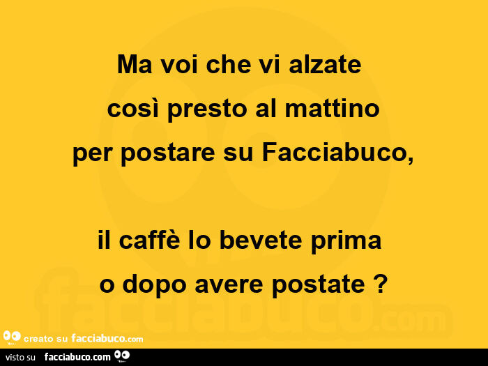 Ma voi che vi alzate  così presto al mattino per postare su facciabuco, il caffè lo bevete prima  o dopo avere postate?