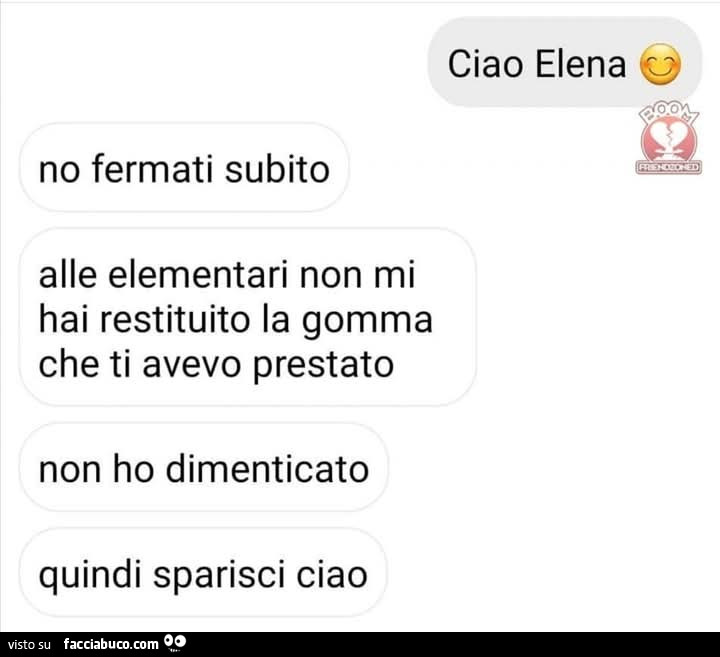 Ciao elena. No fermati subito alle elementari non mi hai restituito la gomma che ti avevo prestato non ho dimenticato quindi sparisci ciao